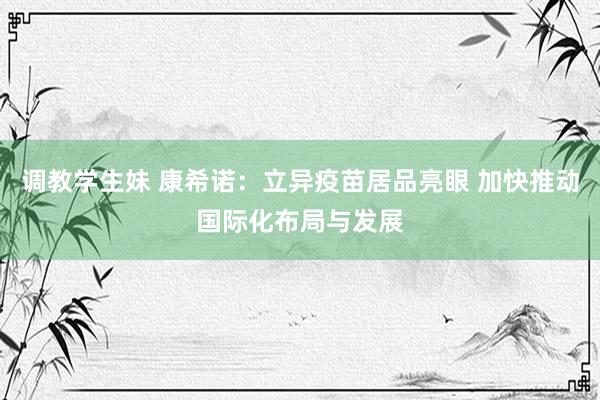 调教学生妹 康希诺：立异疫苗居品亮眼 加快推动国际化布局与发展