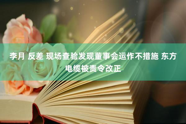 李月 反差 现场查验发现董事会运作不措施 东方电缆被责令改正