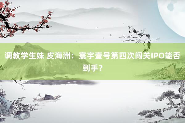 调教学生妹 皮海洲：寰宇壹号第四次闯关IPO能否到手？