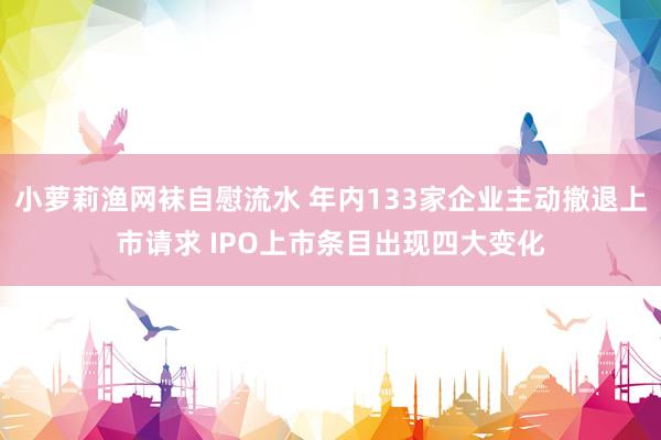 小萝莉渔网袜自慰流水 年内133家企业主动撤退上市请求 IPO上市条目出现四大变化