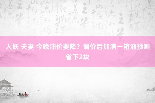 人妖 夫妻 今晚油价要降？调价后加满一箱油预测省下2块