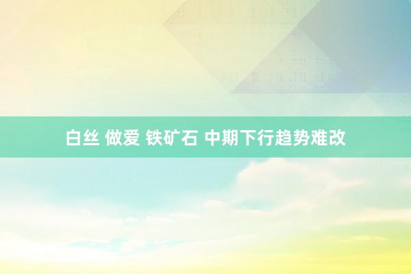 白丝 做爱 铁矿石 中期下行趋势难改
