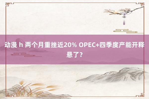动漫 h 两个月重挫近20% OPEC+四季度产能开释悬了？