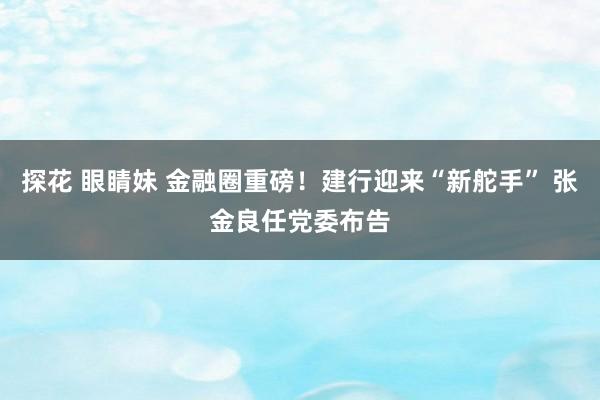 探花 眼睛妹 金融圈重磅！建行迎来“新舵手” 张金良任党委布告