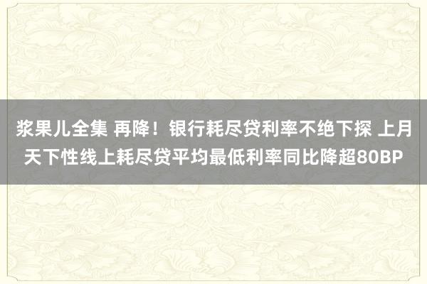 浆果儿全集 再降！银行耗尽贷利率不绝下探 上月天下性线上耗尽贷平均最低利率同比降超80BP