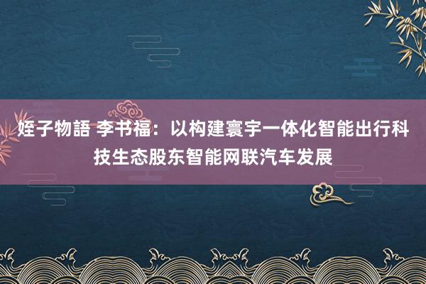 姪子物語 李书福：以构建寰宇一体化智能出行科技生态股东智能网联汽车发展