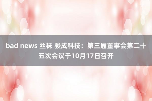 bad news 丝袜 骏成科技：第三届董事会第二十五次会议于10月17日召开