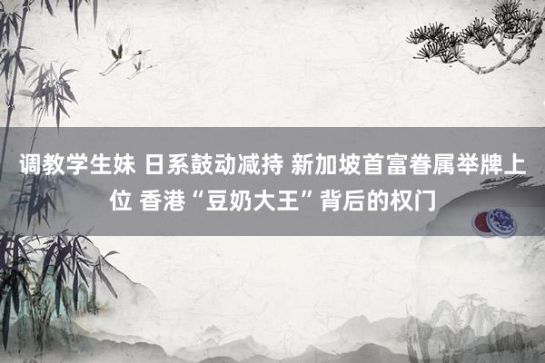 调教学生妹 日系鼓动减持 新加坡首富眷属举牌上位 香港“豆奶大王”背后的权门