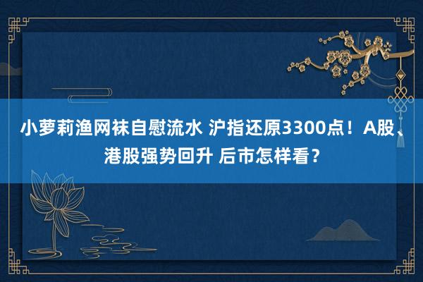小萝莉渔网袜自慰流水 沪指还原3300点！A股、港股强势回升 后市怎样看？