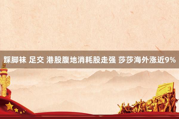 踩脚袜 足交 港股腹地消耗股走强 莎莎海外涨近9%