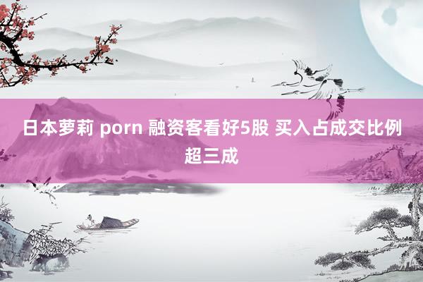日本萝莉 porn 融资客看好5股 买入占成交比例超三成