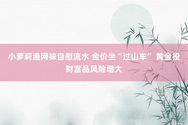 小萝莉渔网袜自慰流水 金价坐“过山车” 黄金投财富品风险增大