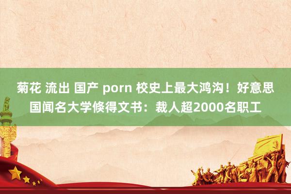 菊花 流出 国产 porn 校史上最大鸿沟！好意思国闻名大学倏得文书：裁人超2000名职工