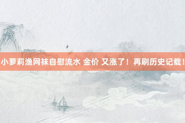 小萝莉渔网袜自慰流水 金价 又涨了！再刷历史记载！