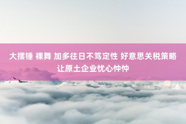 大摆锤 裸舞 加多往日不笃定性 好意思关税策略让原土企业忧心忡忡