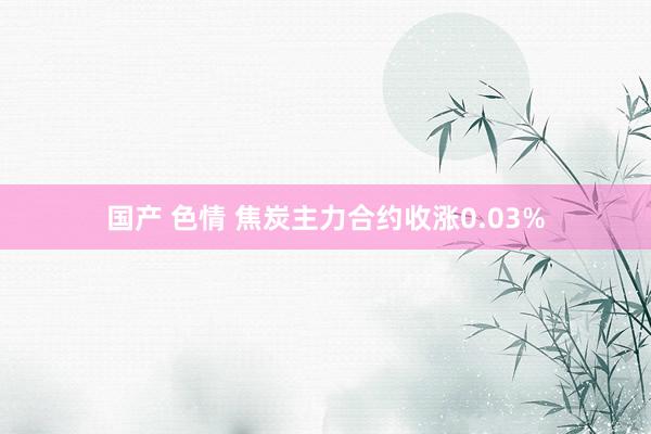 国产 色情 焦炭主力合约收涨0.03%