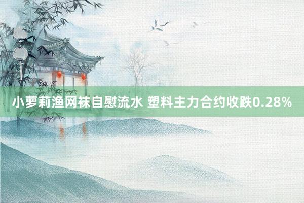 小萝莉渔网袜自慰流水 塑料主力合约收跌0.28%