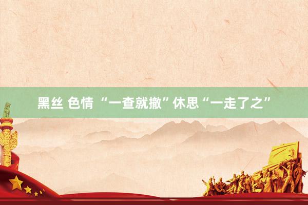 黑丝 色情 “一查就撤”休思“一走了之”