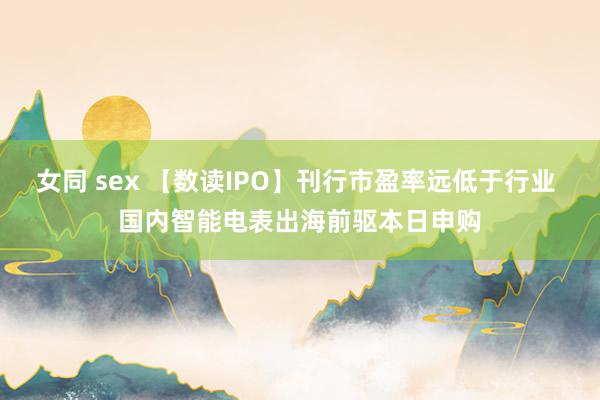 女同 sex 【数读IPO】刊行市盈率远低于行业 国内智能电